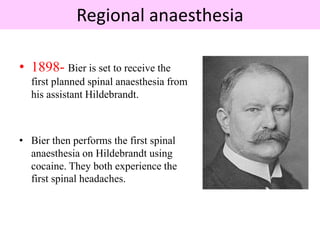 Regional anaesthesia
• 1898- Bier is set to receive the
first planned spinal anaesthesia from
his assistant Hildebrandt.
• Bier then performs the first spinal
anaesthesia on Hildebrandt using
cocaine. They both experience the
first spinal headaches.
 