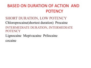 BASED ON DURATION OF ACTION AND
POTENCY
SHORT DURATION, LOW POTENCY
Chloroprocaine(shortest duration) Procaine
INTERMEDIATE DURATION, INTERMEDIATE
POTENCY
Lignocaine Mepivacaine Prilocaine
cocaine
 