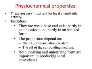 Physiochemical properties:
• These are very important for local anaesthetic
activity.
• Ionization:
• They are weak base and exist partly in
an unionized and partly in an ionized
form.
• The proportion depend on:
– the pKa or dissociation constant
– The pH of the surrounding medium.
• Both ionizing and unionizing form are
important in producing local
anaesthesia.
 