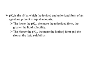  pKa is the pH at which the ionized and unionized form of an
agent are present in equal amounts.
The lower the pKa , the more the unionized form, the
greater the lipid solubility.
The higher the pKa , the more the ionized form and the
slower the lipid solubility
 