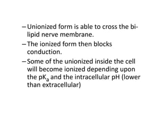 –Unionized form is able to cross the bi-
lipid nerve membrane.
–The ionized form then blocks
conduction.
–Some of the unionized inside the cell
will become ionized depending upon
the pKa and the intracellular pH (lower
than extracellular)
 