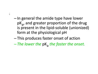 :
–In general the amide type have lower
pKa, and greater proportion of the drug
is present in the lipid-soluble (unionized)
form at the physiological pH
–This produces faster onset of action
–The lower the pKa the faster the onset.
 