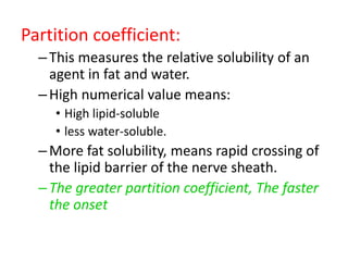Partition coefficient:
–This measures the relative solubility of an
agent in fat and water.
–High numerical value means:
• High lipid-soluble
• less water-soluble.
–More fat solubility, means rapid crossing of
the lipid barrier of the nerve sheath.
–The greater partition coefficient, The faster
the onset
 