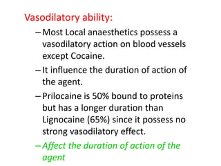 Vasodilatory ability:
–Most Local anaesthetics possess a
vasodilatory action on blood vessels
except Cocaine.
–It influence the duration of action of
the agent.
–Prilocaine is 50% bound to proteins
but has a longer duration than
Lignocaine (65%) since it possess no
strong vasodilatory effect.
–Affect the duration of action of the
agent
 