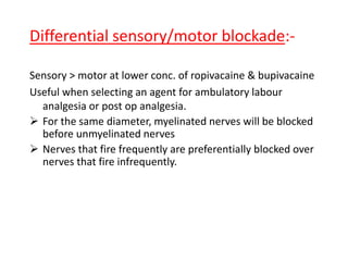 Differential sensory/motor blockade:-
Sensory > motor at lower conc. of ropivacaine & bupivacaine
Useful when selecting an agent for ambulatory labour
analgesia or post op analgesia.
 For the same diameter, myelinated nerves will be blocked
before unmyelinated nerves
 Nerves that fire frequently are preferentially blocked over
nerves that fire infrequently.
 