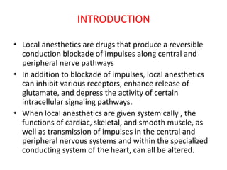 INTRODUCTION
• Local anesthetics are drugs that produce a reversible
conduction blockade of impulses along central and
peripheral nerve pathways
• In addition to blockade of impulses, local anesthetics
can inhibit various receptors, enhance release of
glutamate, and depress the activity of certain
intracellular signaling pathways.
• When local anesthetics are given systemically , the
functions of cardiac, skeletal, and smooth muscle, as
well as transmission of impulses in the central and
peripheral nervous systems and within the specialized
conducting system of the heart, can all be altered.
 