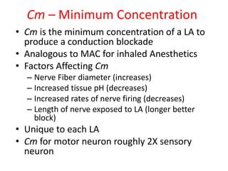 Cm – Minimum Concentration
• Cm is the minimum concentration of a LA to
produce a conduction blockade
• Analogous to MAC for inhaled Anesthetics
• Factors Affecting Cm
– Nerve Fiber diameter (increases)
– Increased tissue pH (decreases)
– Increased rates of nerve firing (decreases)
– Length of nerve exposed to LA (longer better
block)
• Unique to each LA
• Cm for motor neuron roughly 2X sensory
neuron
 