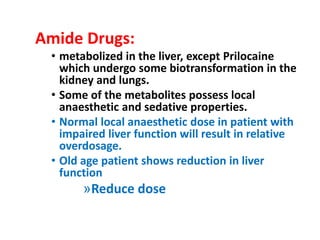 Amide Drugs:
• metabolized in the liver, except Prilocaine
which undergo some biotransformation in the
kidney and lungs.
• Some of the metabolites possess local
anaesthetic and sedative properties.
• Normal local anaesthetic dose in patient with
impaired liver function will result in relative
overdosage.
• Old age patient shows reduction in liver
function
»Reduce dose
 