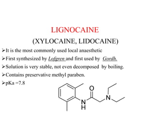 LIGNOCAINE
(XYLOCAINE, LIDOCAINE)
It is the most commonly used local anaesthetic
First synthesized by Lofgren and first used by Gordh.
Solution is very stable, not even decomposed by boiling.
Contains preservative methyl paraben.
pKa =7.8
 