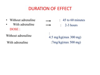 DURATION OF EFFECT
• Without adrenaline
• With adrenaline
DOSE :
Without adrenaline
With adrenaline
: 45 to 60 minutes
: 2-3 hours
:
4.5 mg/kg(max 300 mg)
:7mg/kg(max 500 mg)
 