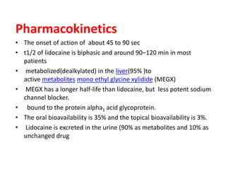 Pharmacokinetics
• The onset of action of about 45 to 90 sec
• t1/2 of lidocaine is biphasic and around 90–120 min in most
patients
• metabolized(dealkylated) in the liver(95% )to
active metabolites mono ethyl glycine xylidide (MEGX)
• MEGX has a longer half-life than lidocaine, but less potent sodium
channel blocker.
• bound to the protein alpha1 acid glycoprotein.
• The oral bioavailability is 35% and the topical bioavailability is 3%.
• Lidocaine is excreted in the urine (90% as metabolites and 10% as
unchanged drug
 