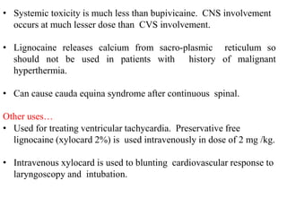 • Systemic toxicity is much less than bupivicaine. CNS involvement
occurs at much lesser dose than CVS involvement.
• Lignocaine releases calcium from sacro-plasmic reticulum so
should not be used in patients with history of malignant
hyperthermia.
• Can cause cauda equina syndrome after continuous spinal.
Other uses…
• Used for treating ventricular tachycardia. Preservative free
lignocaine (xylocard 2%) is used intravenously in dose of 2 mg /kg.
• Intravenous xylocard is used to blunting cardiovascular response to
laryngoscopy and intubation.
 