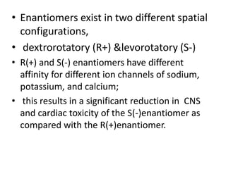 • Enantiomers exist in two different spatial
configurations,
• dextrorotatory (R+) &levorotatory (S-)
• R(+) and S(-) enantiomers have different
affinity for different ion channels of sodium,
potassium, and calcium;
• this results in a significant reduction in CNS
and cardiac toxicity of the S(-)enantiomer as
compared with the R(+)enantiomer.
 