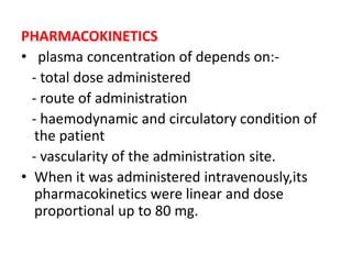 PHARMACOKINETICS
• plasma concentration of depends on:-
- total dose administered
- route of administration
- haemodynamic and circulatory condition of
the patient
- vascularity of the administration site.
• When it was administered intravenously,its
pharmacokinetics were linear and dose
proportional up to 80 mg.
 