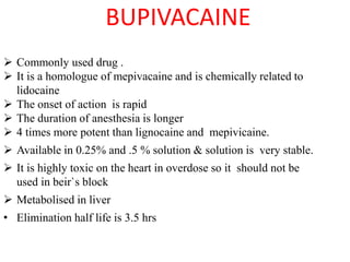 BUPIVACAINE
 Commonly used drug .
 It is a homologue of mepivacaine and is chemically related to
lidocaine
 The onset of action is rapid
 The duration of anesthesia is longer
 4 times more potent than lignocaine and mepivicaine.
 Available in 0.25% and .5 % solution & solution is very stable.
 It is highly toxic on the heart in overdose so it should not be
used in beir`s block
 Metabolised in liver
• Elimination half life is 3.5 hrs
 