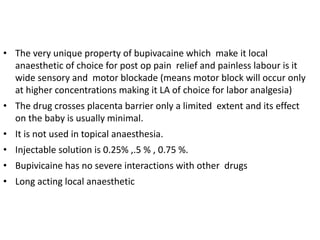 • The very unique property of bupivacaine which make it local
anaesthetic of choice for post op pain relief and painless labour is it
wide sensory and motor blockade (means motor block will occur only
at higher concentrations making it LA of choice for labor analgesia)
• The drug crosses placenta barrier only a limited extent and its effect
on the baby is usually minimal.
• It is not used in topical anaesthesia.
• Injectable solution is 0.25% ,.5 % , 0.75 %.
• Bupivicaine has no severe interactions with other drugs
• Long acting local anaesthetic
 