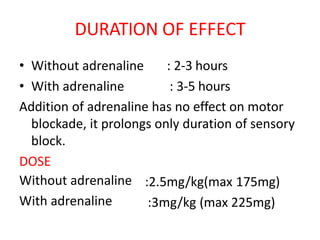 DURATION OF EFFECT
• Without adrenaline
• With adrenaline
: 2-3 hours
: 3-5 hours
Addition of adrenaline has no effect on motor
blockade, it prolongs only duration of sensory
block.
DOSE
Without adrenaline
With adrenaline
:2.5mg/kg(max 175mg)
:3mg/kg (max 225mg)
 