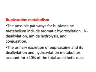 Bupivacaine metabolism
•The possible pathways for bupivacaine
metabolism include aromatic hydroxylation, N-
dealkylation, amide hydrolysis, and
conjugation.
•The urinary excretion of bupivacaine and its
dealkylation and hydroxylation metabolites
account for >40% of the total anesthetic dose
 