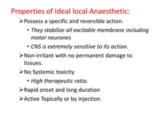 Properties of Ideal local Anaesthetic:
Possess a specific and reversible action.
• They stabilize all excitable membrane including
motor neurones
• CNS is extremely sensitive to its action.
Non-irritant with no permanent damage to
tissues.
No Systemic toxicity
• High therapeutic ratio.
Rapid onset and long duration
Active Topically or by injection
 