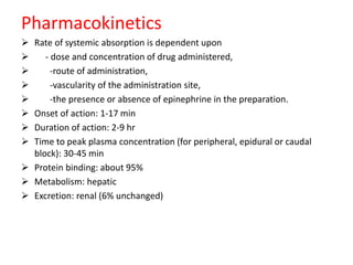 Pharmacokinetics
 Rate of systemic absorption is dependent upon
 - dose and concentration of drug administered,
 -route of administration,
 -vascularity of the administration site,
 -the presence or absence of epinephrine in the preparation.
 Onset of action: 1-17 min
 Duration of action: 2-9 hr
 Time to peak plasma concentration (for peripheral, epidural or caudal
block): 30-45 min
 Protein binding: about 95%
 Metabolism: hepatic
 Excretion: renal (6% unchanged)
 