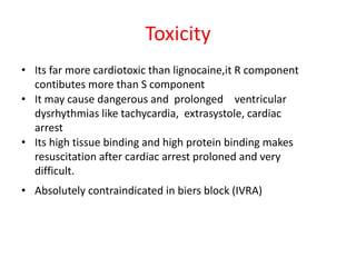 • Its far more cardiotoxic than lignocaine,it R component
contibutes more than S component
• It may cause dangerous and prolonged ventricular
dysrhythmias like tachycardia, extrasystole, cardiac
arrest
• Its high tissue binding and high protein binding makes
resuscitation after cardiac arrest proloned and very
difficult.
• Absolutely contraindicated in biers block (IVRA)
Toxicity
 