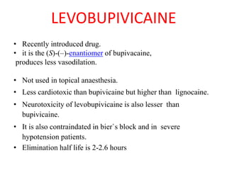 LEVOBUPIVICAINE
• Recently introduced drug.
• it is the (S)-(–)-enantiomer of bupivacaine,
produces less vasodilation.
• Not used in topical anaesthesia.
• Less cardiotoxic than bupivicaine but higher than lignocaine.
• Neurotoxicity of levobupivicaine is also lesser than
bupivicaine.
• It is also contraindated in bier`s block and in severe
hypotension patients.
• Elimination half life is 2-2.6 hours
 