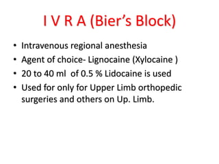 I V R A (Bier’s Block)
• Intravenous regional anesthesia
• Agent of choice- Lignocaine (Xylocaine )
• 20 to 40 ml of 0.5 % Lidocaine is used
• Used for only for Upper Limb orthopedic
surgeries and others on Up. Limb.
 