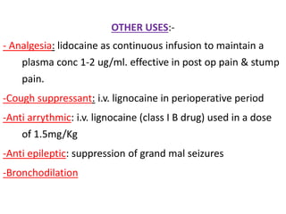 OTHER USES:-
- Analgesia: lidocaine as continuous infusion to maintain a
plasma conc 1-2 ug/ml. effective in post op pain & stump
pain.
-Cough suppressant: i.v. lignocaine in perioperative period
-Anti arrythmic: i.v. lignocaine (class I B drug) used in a dose
of 1.5mg/Kg
-Anti epileptic: suppression of grand mal seizures
-Bronchodilation
 