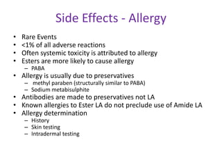 Side Effects - Allergy
• Rare Events
• <1% of all adverse reactions
• Often systemic toxicity is attributed to allergy
• Esters are more likely to cause allergy
– PABA
• Allergy is usually due to preservatives
– methyl paraben (structurally similar to PABA)
– Sodium metabisulphite
• Antibodies are made to preservatives not LA
• Known allergies to Ester LA do not preclude use of Amide LA
• Allergy determination
– History
– Skin testing
– Intradermal testing
 