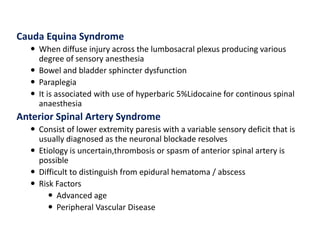 Cauda Equina Syndrome
 When diffuse injury across the lumbosacral plexus producing various
degree of sensory anesthesia
 Bowel and bladder sphincter dysfunction
 Paraplegia
 It is associated with use of hyperbaric 5%Lidocaine for continous spinal
anaesthesia
Anterior Spinal Artery Syndrome
 Consist of lower extremity paresis with a variable sensory deficit that is
usually diagnosed as the neuronal blockade resolves
 Etiology is uncertain,thrombosis or spasm of anterior spinal artery is
possible
 Difficult to distinguish from epidural hematoma / abscess
 Risk Factors
 Advanced age
 Peripheral Vascular Disease
 