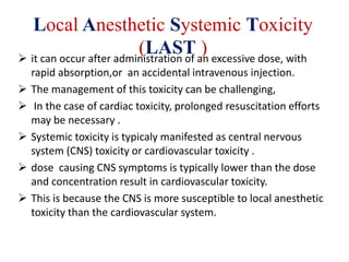 Local Anesthetic Systemic Toxicity
(LAST ) it can occur after administration of an excessive dose, with
rapid absorption,or an accidental intravenous injection.
 The management of this toxicity can be challenging,
 In the case of cardiac toxicity, prolonged resuscitation efforts
may be necessary .
 Systemic toxicity is typicaly manifested as central nervous
system (CNS) toxicity or cardiovascular toxicity .
 dose causing CNS symptoms is typically lower than the dose
and concentration result in cardiovascular toxicity.
 This is because the CNS is more susceptible to local anesthetic
toxicity than the cardiovascular system.
 