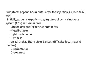 -symptoms appear 1-5 minutes after the injection, (30 sec to 60
min)
- Initially, patients experience symptoms of central nervous
system (CNS) excitement are:
- Circum oral and/or tongue numbness
-Metallic taste
-Lightheadedness
-Dizziness
-Visual and auditory disturbances (difficulty focusing and
tinnitus)
-Disorientation
-Drowsiness
 