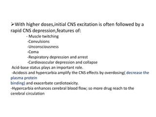 With higher doses,initial CNS excitation is often followed by a
rapid CNS depression,features of:
- Muscle twitching
-Convulsions
-Unconsciousness
-Coma
-Respiratory depression and arrest
-Cardiovascular depression and collapse
Acid-base status plays an important role.
-Acidosis and hypercarbia amplify the CNS effects by overdosing( decrease the
plasma protein
binding) and exacerbate cardiotoxicity.
-Hypercarbia enhances cerebral blood flow; so more drug reach to the
cerebral circulation
 