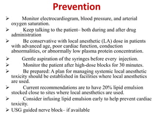 Prevention
 Monitor electrocardiogram, blood pressure, and arterial
oxygen saturation.
 Keep talking to the patient– both during and after drug
administration
 Be conservative with local anesthetic (LA) dose in patients
with advanced age, poor cardiac function, conduction
abnormalities, or abnormally low plasma protein concentration.
 Gentle aspiration of the syringes before every injection.
 Monitor the patient after high-dose blocks for 30 minutes.
 Be prepared: A plan for managing systemic local anesthetic
toxicity should be established in facilities where local anesthetics
are used.
 Current recommendations are to have 20% lipid emulsion
stocked close to sites where local anesthetics are used.
 Consider infusing lipid emulsion early to help prevent cardiac
toxicity.
 USG guided nerve block– if available
 
