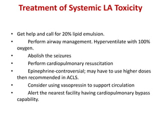 Treatment of Systemic LA Toxicity
• Get help and call for 20% lipid emulsion.
• Perform airway management. Hyperventilate with 100%
oxygen.
• Abolish the seizures
• Perform cardiopulmonary resuscitation
• Epinephrine-controversial; may have to use higher doses
then recommended in ACLS.
• Consider using vasopressin to support circulation
• Alert the nearest facility having cardiopulmonary bypass
capability.
 