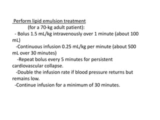 Perform lipid emulsion treatment
(for a 70-kg adult patient):
- Bolus 1.5 mL/kg intravenously over 1 minute (about 100
mL)
-Continuous infusion 0.25 mL/kg per minute (about 500
mL over 30 minutes)
-Repeat bolus every 5 minutes for persistent
cardiovascular collapse.
-Double the infusion rate if blood pressure returns but
remains low.
-Continue infusion for a minimum of 30 minutes.
 