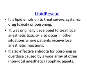 LipidRescue
• It is lipid emulsion to treat severe, systemic
drug toxicity or poisoning.
• It was originally developed to treat local
anesthetic toxicity, also occur in other
situations where patients receive local
anesthetic injections.
• It also effective antidote for poisoning or
overdose caused by a wide array of other
(non-local anesthetic) lipophilic agents.
 