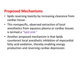 Proposed Mechanisms
• lipids reversing toxicity by increasing clearance from
cardiac tissue.
• This nonspecific, observed extraction of local
anesthetics from aqueous plasma or cardiac tissues
is termed a “lipid sink.”
• Another proposed mechanism is that lipids
counteract local anesthetic inhibition of myocardial
fatty acid oxidation, thereby enabling energy
production and reversing cardiac depression
 