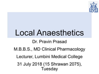 Local Anaesthetics
Dr. Pravin Prasad
M.B.B.S., MD Clinical Pharmacology
Lecturer, Lumbini Medical College
31 July 2018 (15 Shrawan 2075),
Tuesday
 