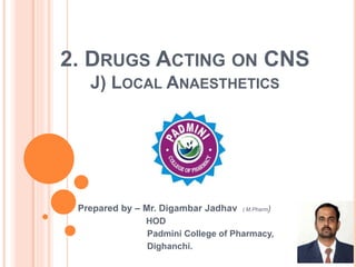 2. DRUGS ACTING ON CNS
J) LOCAL ANAESTHETICS
Prepared by – Mr. Digambar Jadhav ( M.Pharm)
HOD
Padmini College of Pharmacy,
Dighanchi.
 