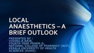 LOCAL
ANAESTHETICS – A
BRIEF OUTLOOK
PRESENTED BY :
VISHNU.R.NAIR,
FOURTH YEAR PHARM.D,
NATIONAL COLLEGE OF PHARMACY (NCP),
KERALA UNIVERSITY OF HEALTH
SCIENCES (KUHS).
 