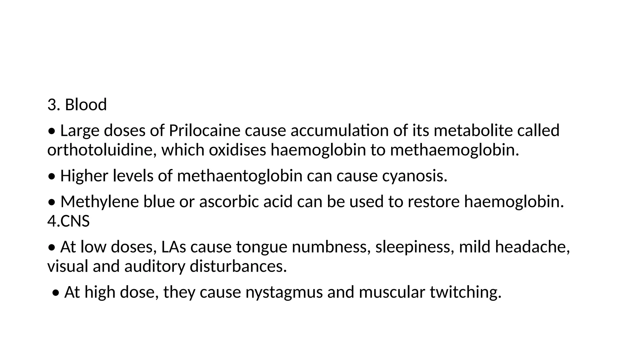 3. Blood
• Large doses of Prilocaine cause accumulation of its metabolite called
orthotoluidine, which oxidises haemoglobin to methaemoglobin.
• Higher levels of methaentoglobin can cause cyanosis.
• Methylene blue or ascorbic acid can be used to restore haemoglobin.
4.CNS
• At low doses, LAs cause tongue numbness, sleepiness, mild headache,
visual and auditory disturbances.
• At high dose, they cause nystagmus and muscular twitching.
 