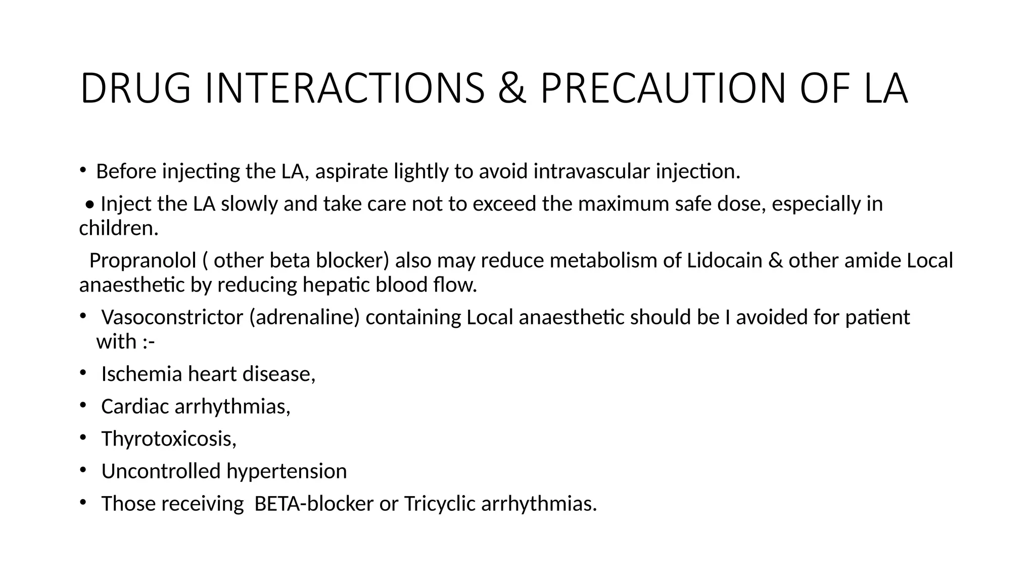 DRUG INTERACTIONS & PRECAUTION OF LA
• Before injecting the LA, aspirate lightly to avoid intravascular injection.
• Inject the LA slowly and take care not to exceed the maximum safe dose, especially in
children.
Propranolol ( other beta blocker) also may reduce metabolism of Lidocain & other amide Local
anaesthetic by reducing hepatic blood flow.
• Vasoconstrictor (adrenaline) containing Local anaesthetic should be I avoided for patient
with :-
• Ischemia heart disease,
• Cardiac arrhythmias,
• Thyrotoxicosis,
• Uncontrolled hypertension
• Those receiving BETA-blocker or Tricyclic arrhythmias.
 