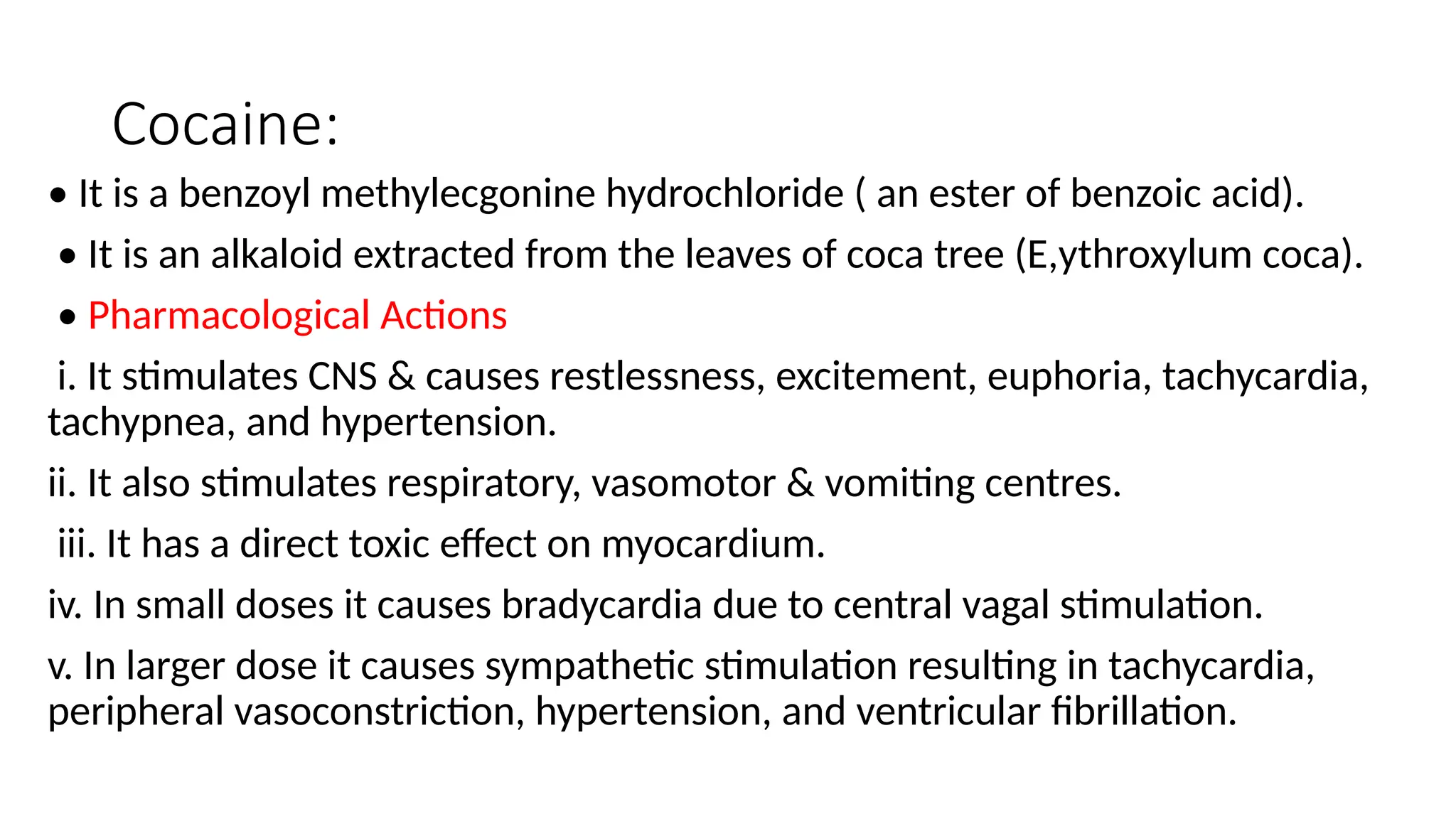 Cocaine:
• It is a benzoyl methylecgonine hydrochloride ( an ester of benzoic acid).
• It is an alkaloid extracted from the leaves of coca tree (E,ythroxylum coca).
• Pharmacological Actions
i. It stimulates CNS & causes restlessness, excitement, euphoria, tachycardia,
tachypnea, and hypertension.
ii. It also stimulates respiratory, vasomotor & vomiting centres.
iii. It has a direct toxic effect on myocardium.
iv. In small doses it causes bradycardia due to central vagal stimulation.
v. In larger dose it causes sympathetic stimulation resulting in tachycardia,
peripheral vasoconstriction, hypertension, and ventricular fibrillation.
 