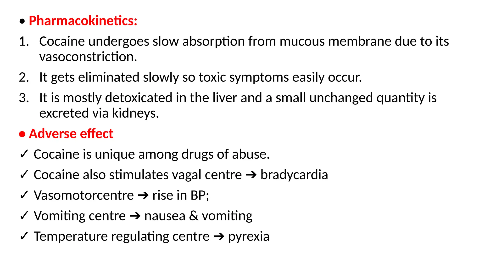 • Pharmacokinetics:
1. Cocaine undergoes slow absorption from mucous membrane due to its
vasoconstriction.
2. It gets eliminated slowly so toxic symptoms easily occur.
3. It is mostly detoxicated in the liver and a small unchanged quantity is
excreted via kidneys.
• Adverse effect
✓ Cocaine is unique among drugs of abuse.
✓ Cocaine also stimulates vagal centre bradycardia
➔
✓ Vasomotorcentre rise in BP;
➔
✓ Vomiting centre nausea & vomiting
➔
✓ Temperature regulating centre pyrexia
➔
 