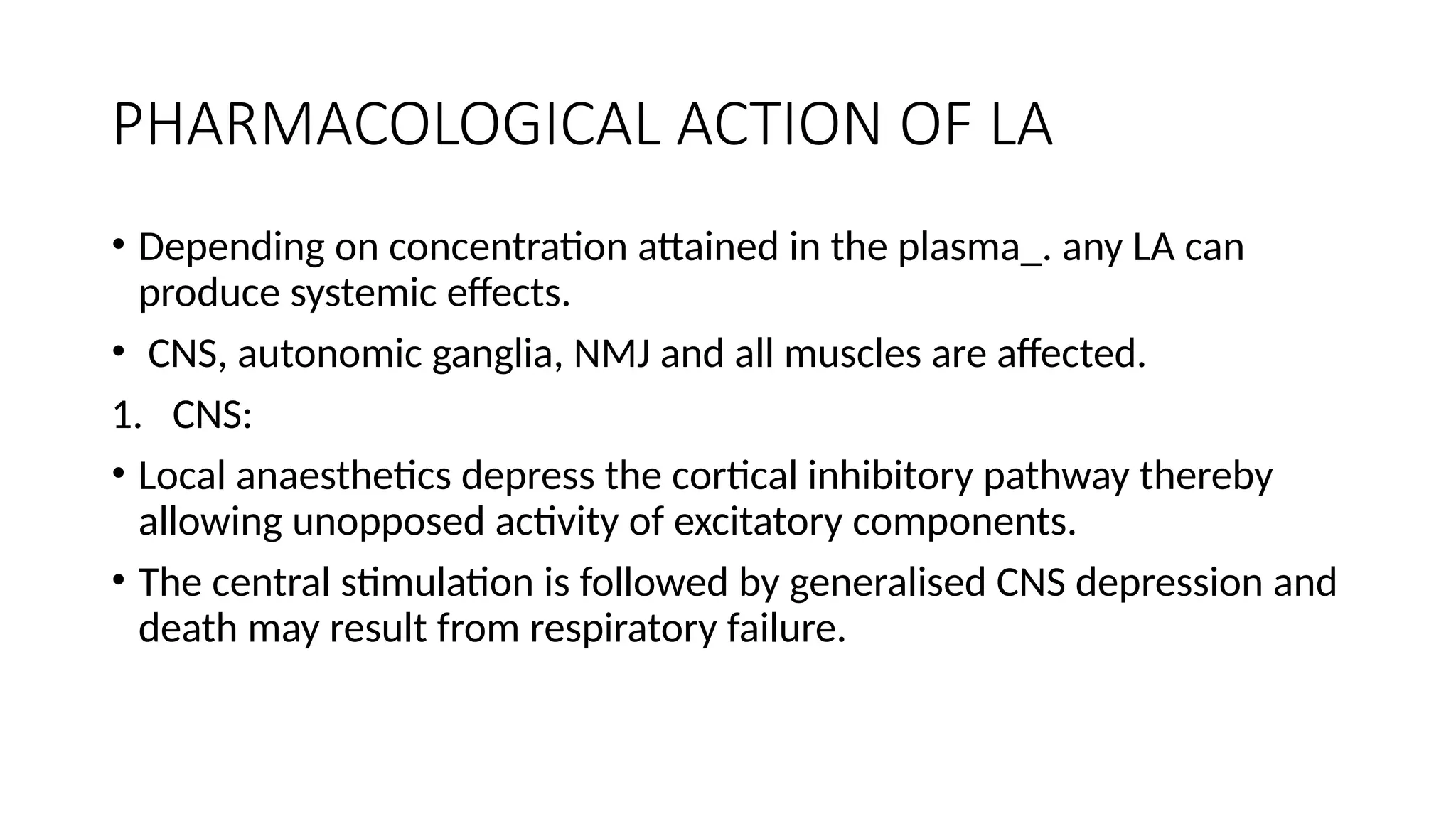 PHARMACOLOGICAL ACTION OF LA
• Depending on concentration attained in the plasma_. any LA can
produce systemic effects.
• CNS, autonomic ganglia, NMJ and all muscles are affected.
1. CNS:
• Local anaesthetics depress the cortical inhibitory pathway thereby
allowing unopposed activity of excitatory components.
• The central stimulation is followed by generalised CNS depression and
death may result from respiratory failure.
 