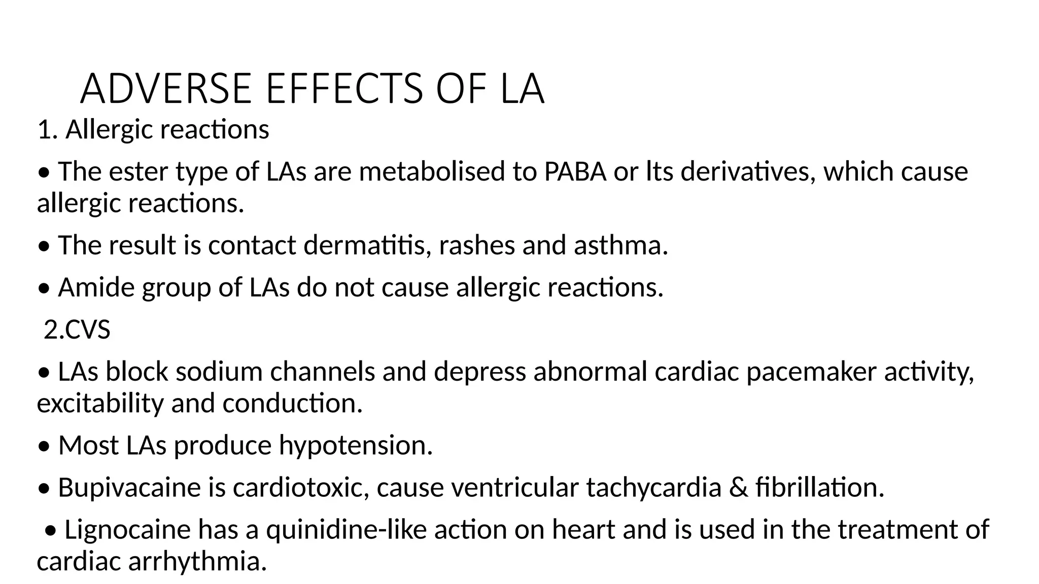ADVERSE EFFECTS OF LA
1. Allergic reactions
• The ester type of LAs are metabolised to PABA or lts derivatives, which cause
allergic reactions.
• The result is contact dermatitis, rashes and asthma.
• Amide group of LAs do not cause allergic reactions.
2.CVS
• LAs block sodium channels and depress abnormal cardiac pacemaker activity,
excitability and conduction.
• Most LAs produce hypotension.
• Bupivacaine is cardiotoxic, cause ventricular tachycardia & fibrillation.
• Lignocaine has a quinidine-like action on heart and is used in the treatment of
cardiac arrhythmia.
 