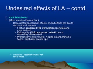Undesired effects of LA – contd.
•
•
CNS Stimulation:
(More sensitive than cardiac)
– Dose-related spectrum of effects and All effects are due to
depression of neurons
• First an apparent CNS stimulation (convulsions
most serious)
• Followed by CNS depression (death due to
respiratory depression)
• Premonitory signs include: ringing in ears, metallic
taste, numbness around lips
– Lidocaine - sedation even at non-
toxic doses
 