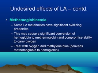 • Methemoglobinemia
– Some LA metabolites have significant oxidizing
properties
– This may cause a significant conversion of
hemoglobin to methemoglobin and compromise ability
to carry oxygen
– Treat with oxygen and methylene blue (converts
methemoglobin to hemoglobin)
Undesired effects of LA – contd.
 