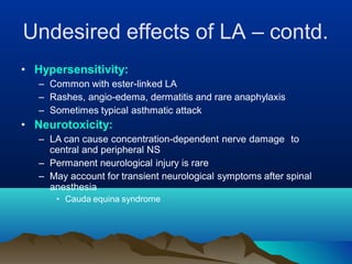 Undesired effects of LA – contd.
• Hypersensitivity:
– Common with ester-linked LA
– Rashes, angio-edema, dermatitis and rare anaphylaxis
– Sometimes typical asthmatic attack
• Neurotoxicity:
– LA can cause concentration-dependent nerve damage to
central and peripheral NS
– Permanent neurological injury is rare
– May account for transient neurological symptoms after spinal
anesthesia
• Cauda equina syndrome
 